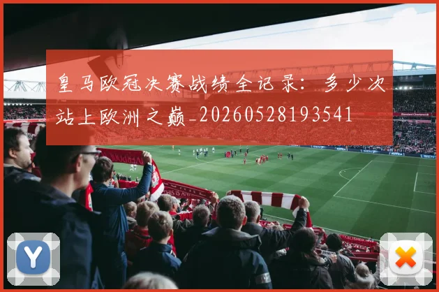 皇马欧冠决赛战绩全记录：多少次站上欧洲之巅_20260528193541