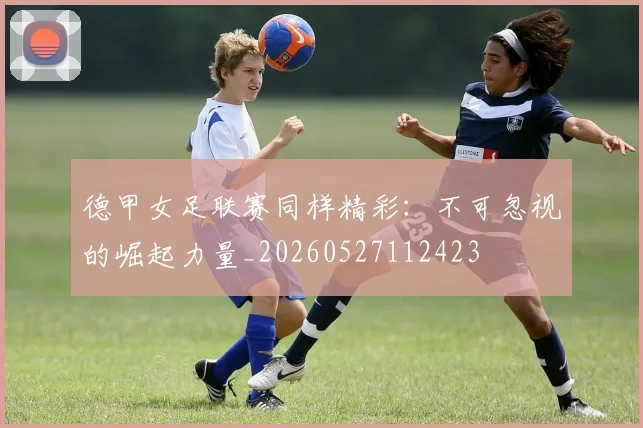 德甲女足联赛同样精彩:不可忽视的崛起力量_20260527112423