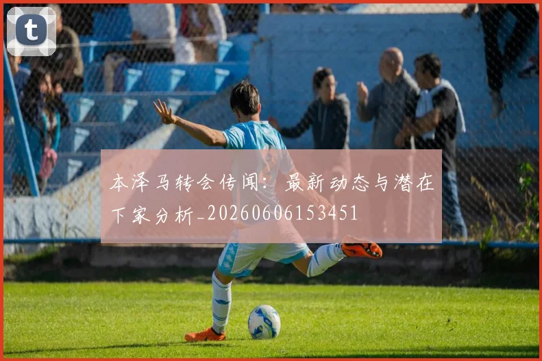 本泽马转会传闻:最新动态与潜在下家分析_20260606153451