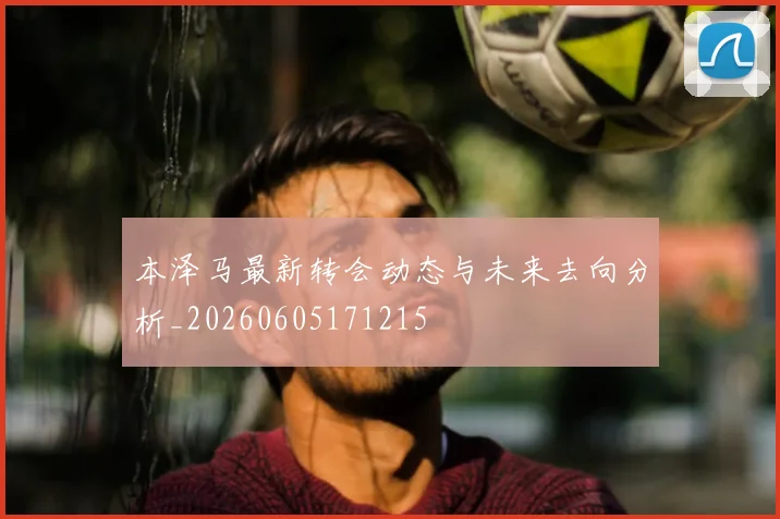 本泽马最新转会动态与未来去向分析_20260605171215