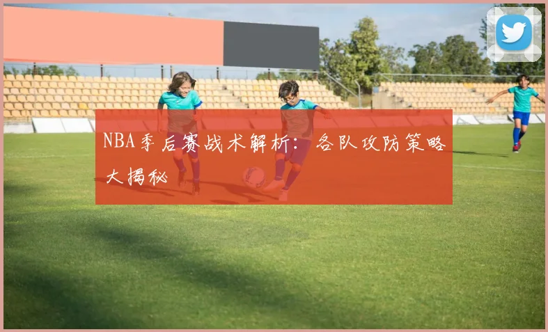 NBA季后赛战术解析：各队攻防策略大揭秘