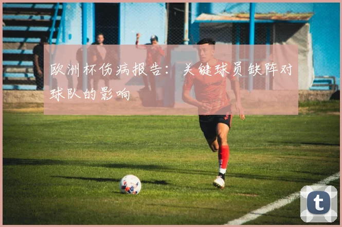 欧洲杯伤病报告：关键球员缺阵对球队的影响