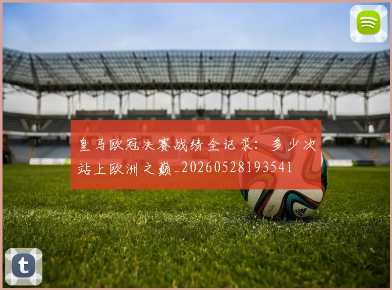 皇马欧冠决赛战绩全记录:多少次站上欧洲之巅_20260528193541