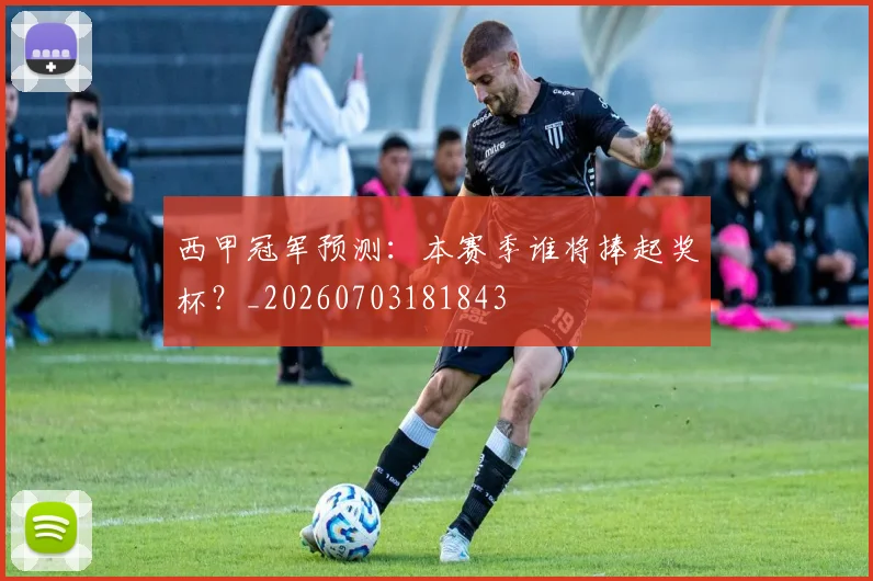 西甲冠军预测：本赛季谁将捧起奖杯？_20260703181843
