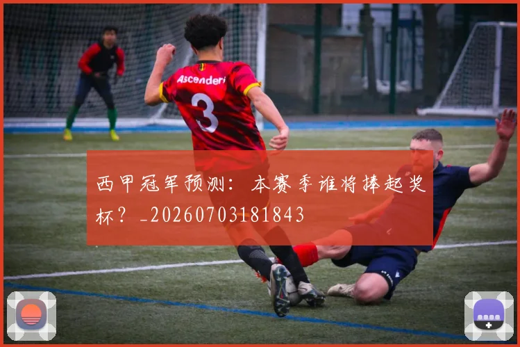 西甲冠军预测：本赛季谁将捧起奖杯？_20260703181843