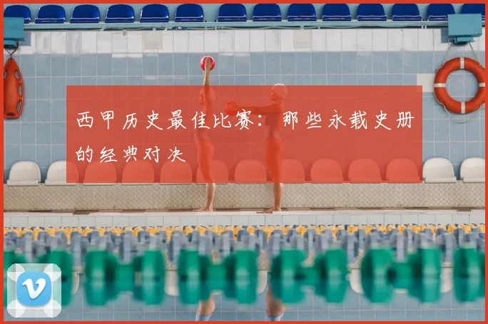 西甲历史最佳比赛:那些永载史册的经典对决