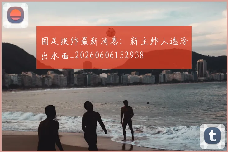 国足换帅最新消息：新主帅人选浮出水面_20260606152938
