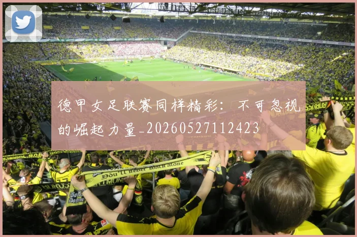 德甲女足联赛同样精彩：不可忽视的崛起力量_20260527112423